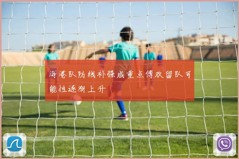 海港队防线补强成重点傅欢留队可能性逐渐上升